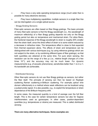 − Bragg Grating Sensors:
Fiber-optic sensors are often based on fiber Bragg gratings. The basic principle
of many fiber-optic sensors is that the Bragg wavelength (i.e., the wavelength of
maximum reflectivity) of a fiber Bragg grating depends not only on the Bragg
grating period but also on temperature and mechanical strain. For silica fibers,
the fractional response of the Bragg wavelength to strain is roughly 20% smaller
than the strain itself, since the direct effect of strain is to some extent reduced by
a decrease in refractive index. The temperature effect is close to that expected
from thermal expansion alone. The effects of strain and temperature can be
distinguished with various techniques (e.g. by using reference gratings which are
not subject to the strain, or by combining different types of fiber gratings), so that
both quantities are obtained at the same time. For pure strain sensing, the
resolution can be the range of a few με (i.e., relative length changes of a few
times 10−6
), and the accuracy may not be much lower. For dynamic
measurements (e.g. of acoustic phenomena), sensitivities better than 1 nε in a 1-
Hz bandwidth are achievable.
− Distributed Sensing:
Other fiber-optic sensors do not use fiber Bragg gratings as sensors, but rather
the fiber itself. The principle of sensing can then be based on Rayleigh
scattering, Raman scattering or Brillouin scattering. For example, optical time
domain reflectometry is a method where weak reflections can be localized using
a pulsed probe signal. It is also possible, e.g., to exploit the temperature or strain
dependence of the Brillouin frequency shift.
In some cases, the measured quantity is a kind of average over the full fiber
length. This is the case for certain temperature sensors but also for Sagnac
interferometers used as gyroscopes. In other cases, position-dependent
quantities (e.g. temperatures or strains) are measured. This is called distributed
sensing.
There are many alternative techniques. Some examples are:
• -Fiber Bragg gratings may be used in interferometric fiber sensors, where
they merely serve as reflectors, and the measured phase shift results from fiber
spans between them.
 