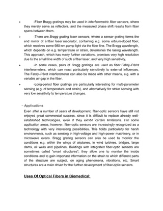 • -There are Bragg grating laser sensors, where a sensor grating forms the
end mirror of a fiber laser resonator, containing e.g. some erbium-doped fiber,
which receives some 980-nm pump light via the fiber line. The Bragg wavelength,
which depends on e.g. temperature or strain, determines the lasing wavelength.
This approach, which has many further variations, promises very high resolution
due to the small line width of such a fiber laser, and very high sensitivity.
• -In some cases, pairs of Bragg gratings are used as fiber Fabry–Pérot
interferometers, which can react particularly sensitively to external influences.
The Fabry–Pérot interferometer can also be made with other means, e.g. with a
variable air gap in the fiber.
• -Long-period fiber gratings are particularly interesting for multi-parameter
sensing (e.g. of temperature and strain), and alternatively for strain sensing with
very low sensitivity to temperature changes.
− Applications
Even after a number of years of development, fiber-optic sensors have still not
enjoyed great commercial success, since it is difficult to replace already well-
established technologies, even if they exhibit certain limitations. For some
application areas, however, fiber-optic sensors are increasingly recognized as a
technology with very interesting possibilities. This holds particularly for harsh
environments, such as sensing in high-voltage and high-power machinery, or in
microwave ovens. Bragg grating sensors can also be used to monitor the
conditions e.g. within the wings of airplanes, in wind turbines, bridges, large
dams, oil wells and pipelines. Buildings with integrated fiber-optic sensors are
sometimes called “smart structures”; they allow one to monitor the inside
conditions and to gain important information on the strain to which different parts
of the structure are subject, on aging phenomena, vibrations, etc. Smart
structures are a main driver for the further development of fiber-optic sensors.
Uses Of Optical Fibers in Biomedical:
With a global population that's both growing and living longer, the world's
healthcare providers are increasingly looking to advanced biomedical
instrumentation to enable more efficient patient diagnosis, monitoring, and
treatment. In this context, biomedical sensing applications of optical fiber are of
 