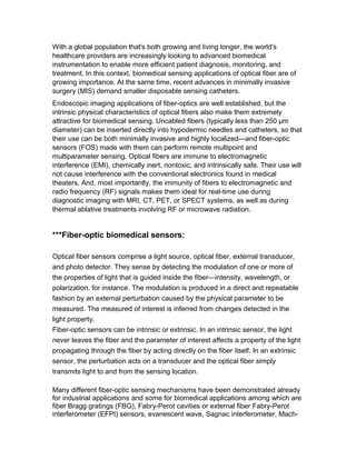 growing importance. At the same time, recent advances in minimally invasive
surgery (MIS) demand smaller disposable sensing catheters.
Endoscopic imaging applications of fiber-optics are well established, but the
intrinsic physical characteristics of optical fibers also make them extremely
attractive for biomedical sensing. Uncabled fibers (typically less than 250 μm
diameter) can be inserted directly into hypodermic needles and catheters, so that
their use can be both minimally invasive and highly localized—and fiber-optic
sensors (FOS) made with them can perform remote multipoint and
multiparameter sensing. Optical fibers are immune to electromagnetic
interference (EMI), chemically inert, nontoxic, and intrinsically safe. Their use will
not cause interference with the conventional electronics found in medical
theaters. And, most importantly, the immunity of fibers to electromagnetic and
radio frequency (RF) signals makes them ideal for real-time use during
diagnostic imaging with MRI, CT, PET, or SPECT systems, as well as during
thermal ablative treatments involving RF or microwave radiation.
***Fiber-optic biomedical sensors:
Optical fiber sensors comprise a light source, optical fiber, external transducer,
and photo detector. They sense by detecting the modulation of one or more of
the properties of light that is guided inside the fiber—intensity, wavelength, or
polarization, for instance. The modulation is produced in a direct and repeatable
fashion by an external perturbation caused by the physical parameter to be
measured. The measured of interest is inferred from changes detected in the
light property.
Fiber-optic sensors can be intrinsic or extrinsic. In an intrinsic sensor, the light
never leaves the fiber and the parameter of interest affects a property of the light
propagating through the fiber by acting directly on the fiber itself. In an extrinsic
sensor, the perturbation acts on a transducer and the optical fiber simply
transmits light to and from the sensing location.
Many different fiber-optic sensing mechanisms have been demonstrated already
for industrial applications.
and some for biomedical applications among which are
fiber Bragg gratings (FBG), Fabry-Perot cavities or external fiber Fabry-Perot
interferometer (EFPI) sensors, evanescent wave, Sagnac interferometer, Mach-
Zehnder interferometer, microbend, photo elastic , and others. By far the most
common, however, are based on EFPIs and FBGs. Spectroscopic sensors based
on light absorption and fluorescence are also common. Biomedical FOS can be
categorized into four main types: physical, imaging, chemical, and biological.
 