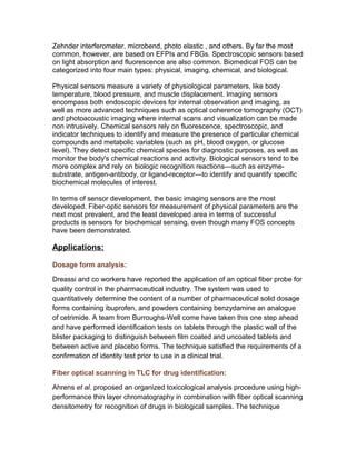 Physical sensors measure a variety of physiological parameters, like body
temperature, blood pressure, and muscle displacement. Imaging sensors
encompass both endoscopic devices for internal observation and imaging, as
well as more advanced techniques such as optical coherence tomography (OCT)
and photoacoustic imaging where internal scans and visualization can be made
non intrusively. Chemical sensors rely on fluorescence, spectroscopic, and
indicator techniques to identify and measure the presence of particular chemical
compounds and metabolic variables (such as pH, blood oxygen, or glucose
level). They detect specific chemical species for diagnostic purposes, as well as
monitor the body's chemical reactions and activity. Biological sensors tend to be
more complex and rely on biologic recognition reactions—such as enzyme-
substrate, antigen-antibody, or ligand-receptor—to identify and quantify specific
biochemical molecules of interest.
In terms of sensor development, the basic imaging sensors are the most
developed. Fiber-optic sensors for measurement of physical parameters are the
next most prevalent, and the least developed area in terms of successful
products is sensors for biochemical sensing, even though many FOS concepts
have been demonstrated.
Applications:
Dosage form analysis:
Dreassi and co workers have reported the application of an optical fiber probe for
quality control in the pharmaceutical industry. The system was used to
quantitatively determine the content of a number of pharmaceutical solid dosage
forms containing ibuprofen, and powders containing benzydamine an analogue
of cetrimide. A team from Burroughs-Well come have taken this one step ahead
and have performed identification tests on tablets through the plastic wall of the
blister packaging to distinguish between film coated and uncoated tablets and
between active and placebo forms. The technique satisfied the requirements of a
confirmation of identity test prior to use in a clinical trial.
Fiber optical scanning in TLC for drug identification:
Ahrens et al. proposed an organized toxicological analysis procedure using high-
performance thin layer chromatography in combination with fiber optical scanning
densitometry for recognition of drugs in biological samples. The technique
allowed parallel recording of chromatograms by identifying the drugs and
comparing their ultra violet spectra with the data obtained from library as a
reference spectra.
 