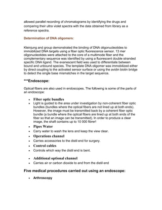 Determination of DNA oligomers:
Kleinjung and group demonstrated the binding of DNA oligonucleotides to
immobilized DNA targets using a fiber optic fluorescence sensor. 13 mer
oligonucleotides were attached to the core of a multimode fiber and the
complementary sequence was identified by using a fluorescent double stranded
specific DNA ligand. The evanescent field was used to differentiate between
bound and unbound species. The template DNA oligomer was immobilized either
by direct coupling to the activated sensor surface or using the avidin biotin bridge
to detect the single base mismatches in the target sequence.
***Endoscope:
Optical fibers are also used in endoscopes. The following is some of the parts of
an endoscope:
• Fiber optic bundles
• Light is guided to the area under investigation by non-coherent fiber optic
bundles (bundles where the optical fibers are not lined up at both ends).
However, the image must be transmitted back by a coherent fiber optic
bundle (a bundle where the optical fibers are lined up at both ends of the
fiber so that an image can be transmitted). In order to produce a clear
image, the shaft contains up to 10 000 fibrer!
• Pipes Water
• Carry water to wash the lens and keep the view clear.
• Operations channel
• Carries accessories to the distil end for surgery.
• Control cables
• Controls which way the distil end is bent.
• Additional optional channel
• Carries air or carbon dioxide to and from the distil end
Five medical procedures carried out using an endoscope:
• Arthroscopy
The endoscope is inserted through an incision in the skin near a joint
under investigation. This can be used to look at the joint and preform
operations such as removing torn tissues.
• Bronchoscopy
 