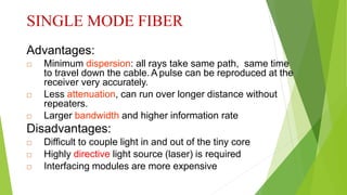 SINGLE MODE FIBER
Advantages:
 Minimum dispersion: all rays take same path, same time
to travel down the cable. A pulse can be reproduced at the
receiver very accurately.
 Less attenuation, can run over longer distance without
repeaters.
 Larger bandwidth and higher information rate
Disadvantages:
 Difficult to couple light in and out of the tiny core
 Highly directive light source (laser) is required
 Interfacing modules are more expensive
 