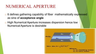 NUMERICAL APERTURE
 It defines gathering capability of fiber mathematically expressed
as sine of acceptance angle
 High Numerical Aperture increases dispersion hence low
Numerical Aperture is desirable
 