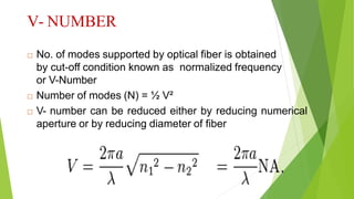 V- NUMBER
 No. of modes supported by optical fiber is obtained
by cut-off condition known as normalized frequency
or V-Number
 Number of modes (N) = ½ V²
 V- number can be reduced either by reducing numerical
aperture or by reducing diameter of fiber
 