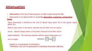 Attenuation
▶ Attenuation is the loss of optical power as light travels along the fiber.
▶ Attenuation in an optical fiber is caused by absorption, scattering, and bending
losses.
Signal attenuation is defined as the ratio of optical input power (Pi) to the optical output
power (Po).
Optical input power is the power injected into the fiber from an optical
source. Optical output power is the power received at the fiber end or
optical detector. The following equation defines signal attenuation as a
unit of length:
Length (L) is expressed in kilometers.
Therefore, the unit of attenuation is decibels/kilometer (dB/km).
 
