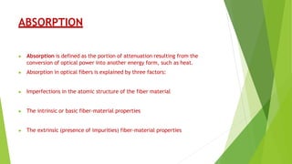 ABSORPTION
▶ Absorption is defined as the portion of attenuation resulting from the
conversion of optical power into another energy form, such as heat.
▶ Absorption in optical fibers is explained by three factors:
▶ Imperfections in the atomic structure of the fiber material
▶ The intrinsic or basic fiber-material properties
▶ The extrinsic (presence of impurities) fiber-material properties
 