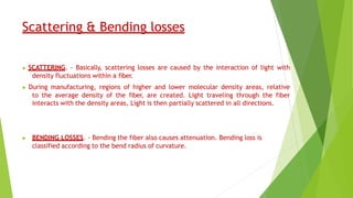 Scattering & Bending losses
▶ SCATTERING. - Basically, scattering losses are caused by the interaction of light with
density fluctuations within a fiber.
▶ During manufacturing, regions of higher and lower molecular density areas, relative
to the average density of the fiber, are created. Light traveling through the fiber
interacts with the density areas, Light is then partially scattered in all directions.
▶ BENDING LOSSES. - Bending the fiber also causes attenuation. Bending loss is
classified according to the bend radius of curvature.
 