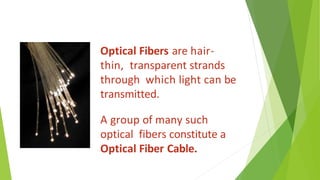 Optical Fibers are hair-
thin, transparent strands
through which light can be
transmitted.
A group of many such
optical fibers constitute a
Optical Fiber Cable.
 