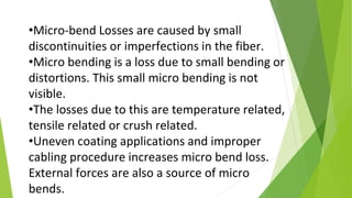 •Micro-bend Losses are caused by small
discontinuities or imperfections in the fiber.
•Micro bending is a loss due to small bending or
distortions. This small micro bending is not
visible.
•The losses due to this are temperature related,
tensile related or crush related.
•Uneven coating applications and improper
cabling procedure increases micro bend loss.
External forces are also a source of micro
bends.
 