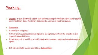 Working:
▶ Encoder: It is an electronic system that conerts analog information (voice/data/objects
etc.) into binary data. The binary data may be a series of electrical pulses.
▶ Transmitter
▶ It consists of two parts:
▶ 1.Driver ckt:It supplies electrical signals to the light source from the encoder in the
required sequential form.
▶ 2.Light source:It is an LED or a LASER diode which converts electrical signals to optical
signals.
▶ O/P from the light source is sent to an Optical Fiber.
 