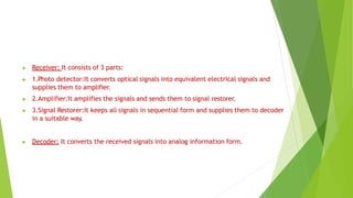 ▶ Receiver: It consists of 3 parts:
▶ 1.Photo detector:It converts optical signals into equivalent electrical signals and
supplies them to amplifier.
▶ 2.Amplifier:It amplifies the signals and sends them to signal restorer.
▶ 3.Signal Restorer:It keeps all signals in sequential form and supplies them to decoder
in a suitable way.
▶ Decoder: It converts the received signals into analog information form.
 