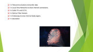  In Telecommunications totransfer data
 In Local Area Networks to share internet connections.
 In Cable TV and CCTV.
 In Optical Fiber Sensors.
 In Endoscopy to view internal body organs.
 In decoration
 