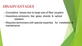 DISADVANTAGES
 Cumulative losses due to large size of fiber couplers
 Hazardous emissions like glass shards & optical
radiation
 Requires technicians with special expertise for installation &
maintenance
 