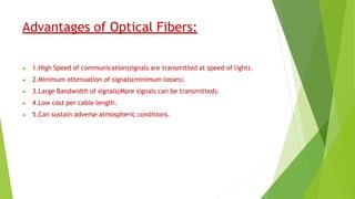 Advantages of Optical Fibers:
▶ 1.High Speed of communication(signals are transmitted at speed of light).
▶ 2.Minimum attenuation of signals(minimum losses).
▶ 3.Large Bandwidth of signals(More signals can be transmitted).
▶ 4.Low cost per cable length.
▶ 5.Can sustain adverse atmospheric conditions.
 