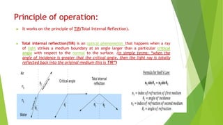 Principle of operation:
▶ It works on the principle of TIR(Total Internal Reflection).
▶ Total internal reflection(TIR) is an optical phenomenon that happens when a ray
of light strikes a medium boundary at an angle larger than a particular critical
angle with respect to the normal to the surface. (in simple terms: “when the
angle of incidence is greater that the critical angle, then the light ray is totally
reflected back into the original medium-this is TIR”)
 