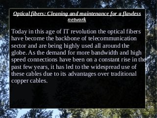 Optical fibers: Cleaning and maintenance for a flawless
network
Today in this age of IT revolution the optical fibers
have become the backbone of telecommunication
sector and are being highly used all around the
globe. As the demand for more bandwidth and high
speed connections have been on a constant rise in the
past few years, it has led to the widespread use of
these cables due to its advantages over traditional
copper cables.
 