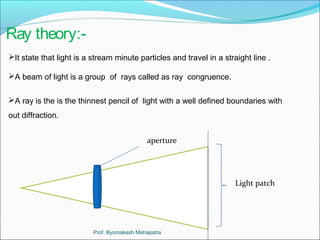 Ray theory:- 
It state that light is a stream minute particles and travel in a straight line . 
A beam of light is a group of rays called as ray congruence. 
A ray is the is the thinnest pencil of light with a well defined boundaries with 
out diffraction. 
aperture 
Light patch 
Prof. Byomakesh Mahapatra 
 