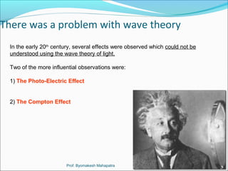 There was a problem with wave theory 
In the early 20th century, several effects were observed which could not be 
understood using the wave theory of light. 
Two of the more influential observations were: 
1) The Photo-Electric Effect 
2) The Compton Effect 
Prof. Byomakesh Mahapatra 
 