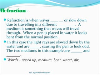 Refraction:- 
Refraction is when waves ____ __ or slow down 
due to travelling in a different _________. A 
medium is something that waves will travel 
through. When a pen is placed in water it looks 
bent from the normal position. 
In this case the light rays are slowed down by the 
water and are _____, causing the pen to look odd. 
The two mediums in this example are ______ and 
_______. 
Words – speed up, medium, bent, water, air, 
Prof. Byomakesh Mahapatra 
 