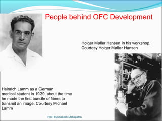 People behind OFC Development 
Holger Møller Hansen in his workshop. 
Courtesy Holger Møller Hansen 
Heinrich Lamm as a German 
medical student in 1929, about the time 
he made the first bundle of fibers to 
transmit an image. Courtesy Michael 
Lamm 
Prof. Byomakesh Mahapatra 
 