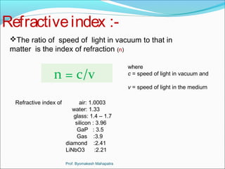Refractive index :- 
The ratio of speed of light in vacuum to that in 
matter is the index of refraction (n) 
n = c/v where 
c = speed of light in vacuum and 
v = speed of light in the medium 
Refractive index of air: 1.0003 
water: 1.33 
glass: 1.4 – 1.7 
silicon : 3.96 
GaP : 3.5 
Gas :3.9 
diamond :2.41 
LiNbO3 :2.21 
Prof. Byomakesh Mahapatra 
 