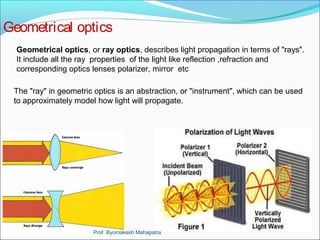 Geometrical optics 
Geometrical optics, or ray optics, describes light propagation in terms of "rays". 
It include all the ray properties of the light like reflection ,refraction and 
corresponding optics lenses polarizer, mirror etc 
The "ray" in geometric optics is an abstraction, or "instrument", which can be used 
to approximately model how light will propagate. 
Prof. Byomakesh Mahapatra 
 