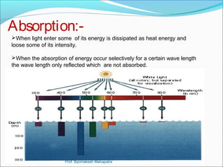Absorption:- 
When light enter some of its energy is dissipated as heat energy and 
loose some of its intensity. 
When the absorption of energy occur selectively for a certain wave length 
the wave length only reflected which are not absorbed. 
Prof. Byomakesh Mahapatra 
 
