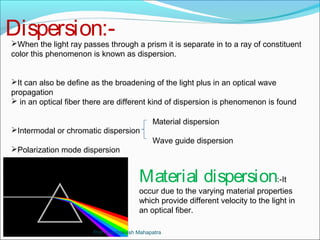 Dispersion:- 
When the light ray passes through a prism it is separate in to a ray of constituent 
color this phenomenon is known as dispersion. 
It can also be define as the broadening of the light plus in an optical wave 
propagation 
 in an optical fiber there are different kind of dispersion is phenomenon is found 
Material dispersion 
Wave guide dispersion 
Material dispersion:-It 
occur due to the varying material properties 
which provide different velocity to the light in 
an optical fiber. 
Intermodal or chromatic dispersion 
Polarization mode dispersion 
Prof. Byomakesh Mahapatra 
 