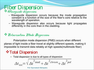 Fiber Dispersion 
Waveguide dispersion 
- Waveguide dispersion occurs because the mode propagation 
constant is a function of the size of the fiber's core relative to the 
wavelength of operation. 
– Waveguide dispersion also occurs because light propagates 
differently in the core than in the cladding. 
Polarization Mode Dispersion 
Polarization mode dispersion (PMD) occurs when different 
planes of light inside a fiber travel at slightly different speeds, making it 
impossible to transmit data reliably at high speeds(multimode fiber) 
Total Dispersion 
– Total dispersion is due to all types of dispersion 
Δt tot=Δt 
2modΔt 
2chromΔt 
2pol 
Prof. Byomakesh Mahapatra 
 