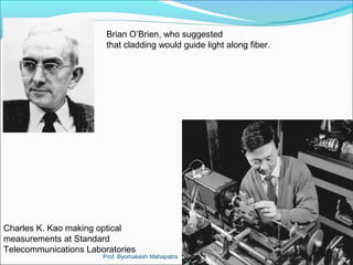 Brian O’Brien, who suggested 
that cladding would guide light along fiber. 
Charles K. Kao making optical 
measurements at Standard 
Telecommunications Laboratories 
Prof. Byomakesh Mahapatra 
 