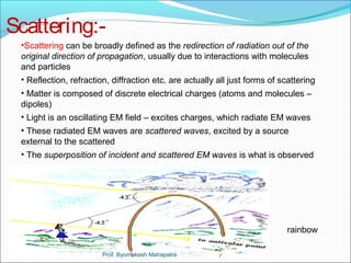 Scattering:- 
•Scattering can be broadly defined as the redirection of radiation out of the 
original direction of propagation, usually due to interactions with molecules 
and particles 
• Reflection, refraction, diffraction etc. are actually all just forms of scattering 
• Matter is composed of discrete electrical charges (atoms and molecules – 
dipoles) 
• Light is an oscillating EM field – excites charges, which radiate EM waves 
• These radiated EM waves are scattered waves, excited by a source 
external to the scattered 
• The superposition of incident and scattered EM waves is what is observed 
rainbow 
Prof. Byomakesh Mahapatra 
 