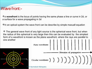Wave front:- 
a wavefront is the locus of points having the same phase a line or curve in 2d, or 
a surface for a wave propagating in 3d 
In an optical system the wave front can be describe by simple maxuall equation 
 The general wave front of any light source is the spherical wave front, but when 
the radius of this spherical is very large then this can be evaluated by the simplest 
form of a wavefront is known as the plane wavefront, where the rays are parallel to 
one another 
Prof. Byomakesh Mahapatra 
 