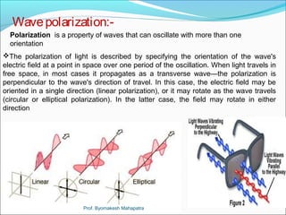 Wave polarization:- 
Polarization is a property of waves that can oscillate with more than one 
orientation 
The polarization of light is described by specifying the orientation of the wave's 
electric field at a point in space over one period of the oscillation. When light travels in 
free space, in most cases it propagates as a transverse wave—the polarization is 
perpendicular to the wave's direction of travel. In this case, the electric field may be 
oriented in a single direction (linear polarization), or it may rotate as the wave travels 
(circular or elliptical polarization). In the latter case, the field may rotate in either 
direction 
Prof. Byomakesh Mahapatra 
 