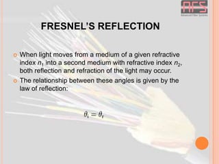 FRESNEL’S REFLECTION




When light moves from a medium of a given refractive
index n1 into a second medium with refractive index n2,
both reflection and refraction of the light may occur.
The relationship between these angles is given by the
law of reflection:

 