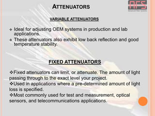 ATTENUATORS
VARIABLE ATTENUATORS




Ideal for adjusting OEM systems in production and lab
applications.
These attenuators also exhibit low back reflection and good
temperature stability.

FIXED ATTENUATORS
Fixed attenuators can limit, or attenuate. The amount of light
passing through to the exact level your project.
Used in applications where a pre-determined amount of light
loss is specified.
Most commonly used for test and measurement, optical
sensors, and telecommunications applications.

 