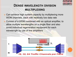 DENSE WAVELENGTH DIVISION
MULTIPLEXING


Can achieve high system capacity by multiplexing more
WDM channels, each with relatively low data rate



Consist of a WDM combined with an optical amplifier, to
allow multiple wavelengths on a single fiber and also
avoid individual regeneration equipment for each
wavelength by use of line amplifiers

 