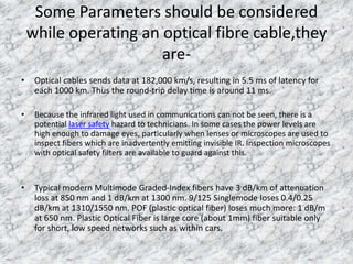 Some Parameters should be considered 
while operating an optical fibre cable,they 
are- 
• Optical cables sends data at 182,000 km/s, resulting in 5.5 ms of latency for 
each 1000 km. Thus the round-trip delay time is around 11 ms. 
• Because the infrared light used in communications can not be seen, there is a 
potential laser safety hazard to technicians. In some cases the power levels are 
high enough to damage eyes, particularly when lenses or microscopes are used to 
inspect fibers which are inadvertently emitting invisible IR. Inspection microscopes 
with optical safety filters are available to guard against this. 
• Typical modern Multimode Graded-Index fibers have 3 dB/km of attenuation 
loss at 850 nm and 1 dB/km at 1300 nm. 9/125 Singlemode loses 0.4/0.25 
dB/km at 1310/1550 nm. POF (plastic optical fiber) loses much more: 1 dB/m 
at 650 nm. Plastic Optical Fiber is large core (about 1mm) fiber suitable only 
for short, low speed networks such as within cars. 
 