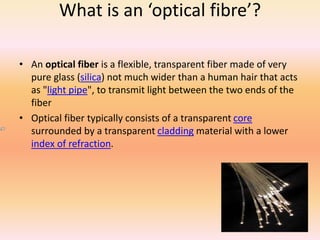 What is an ‘optical fibre’? 
• An optical fiber is a flexible, transparent fiber made of very 
pure glass (silica) not much wider than a human hair that acts 
as "light pipe", to transmit light between the two ends of the 
fiber 
• Optical fiber typically consists of a transparent core 
surrounded by a transparent cladding material with a lower 
index of refraction. 
 