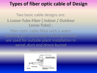 Types of fiber optic cable of Design 
Two basic cable designs are: 
1.Loose-Tube Fiber ( indoor / Outdoor 
Loose-Tube) : 
fiber optic cable filled with a water 
blocking gel. Loose-tube cables generally 
are used for outside-plant installation in 
aerial, duct and direct-buried 
applications. 
 