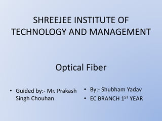 SHREEJEE INSTITUTE OF
TECHNOLOGY AND MANAGEMENT
Optical Fiber
• Guided by:- Mr. Prakash
Singh Chouhan
• By:- Shubham Yadav
• EC BRANCH 1ST YEAR
 