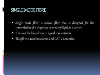 SINGLEMODEFIBRE
 Single mode fiber is optical fiber that is designed for the
transmission of a single ray or mode of light as a carrier .
 It is used for long-distance signal transmission.
 This fibre is used in telecom and CAT V networks.
 