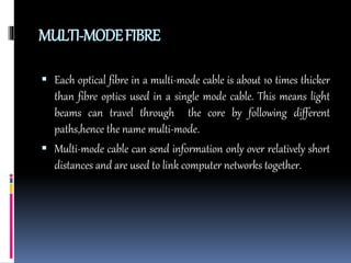 MULTI-MODEFIBRE
 Each optical fibre in a multi-mode cable is about 10 times thicker
than fibre optics used in a single mode cable. This means light
beams can travel through the core by following different
paths,hence the name multi-mode.
 Multi-mode cable can send information only over relatively short
distances and are used to link computer networks together.
 