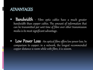 ADVANTAGES
 Bandwidth - Fibre optic cables have a much greater
bandwidth than copper cables. The amount of information that
can be transmitted per unit time of fibre over other transmission
media is its most significant advantage.
 Low Power Loss - An optical fibre offers low power loss. In
comparison to copper; in a network, the longest recommended
copper distance is 100m while with fibre, it is 2000m.
 
