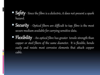  Safety- Since the fibre is a dielectric, it does not present a spark
hazard.
 Security - Optical fibers are difficult to tap. fibre is the most
secure medium available for carrying sensitive data.
 Flexibility - An optical fibre has greater tensile strength than
copper or steel fibers of the same diameter. It is flexible, bends
easily and resists most corrosive elements that attack copper
cable.
 