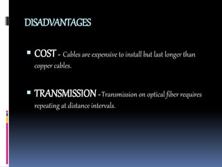 DISADVANTAGES
 COST- Cables are expensive to install but last longer than
copper cables.
 TRANSMISSION- Transmission on optical fiber requires
repeating at distance intervals.
 