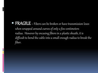  FRAGILE - Fibers can be broken or have transmission loses
when wrapped around curves of only a few centimeters
radius. However by encasing fibers in a plastic sheath, it is
difficult to bend the cable into a small enough radius to break the
fiber.
 