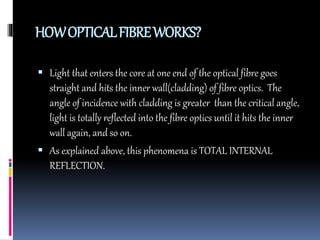 HOWOPTICALFIBREWORKS?
 Light that enters the core at one end of the optical fibre goes
straight and hits the inner wall(cladding) of fibre optics. The
angle of incidence with cladding is greater than the critical angle,
light is totally reflected into the fibre optics until it hits the inner
wall again, and so on.
 As explained above, this phenomena is TOTAL INTERNAL
REFLECTION.
 