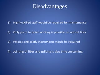 Disadvantages
1) Highly skilled staff would be required for maintenance
2) Only point to point working is possible on optical fiber
3) Precise and costly instruments would be required
4) Jointing of fiber and splicing is also time consuming.
 