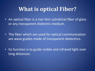 What is optical Fiber?
• An optical fiber is a hair thin cylindrical fiber of glass
or any transparent dielectric medium.
• The fiber which are used for optical communication
are wave guides made of transparent dielectrics.
• Its function is to guide visible and infrared light over
long distances.
 