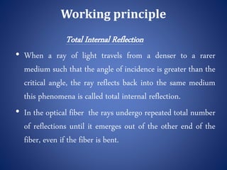 Working principle
Total Internal Reflection
• When a ray of light travels from a denser to a rarer
medium such that the angle of incidence is greater than the
critical angle, the ray reflects back into the same medium
this phenomena is called total internal reflection.
• In the optical fiber the rays undergo repeated total number
of reflections until it emerges out of the other end of the
fiber, even if the fiber is bent.
 